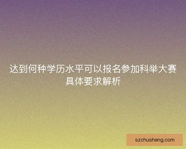 达到何种学历水平可以报名参加科举大赛具体要求解析
