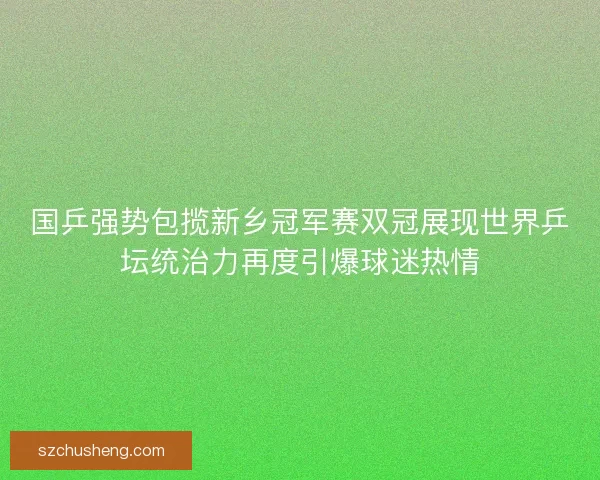 国乒强势包揽新乡冠军赛双冠展现世界乒坛统治力再度引爆球迷热情