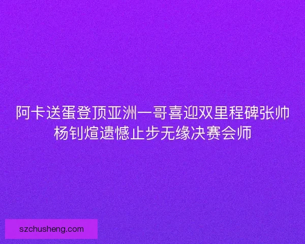 阿卡送蛋登顶亚洲一哥喜迎双里程碑张帅杨钊煊遗憾止步无缘决赛会师