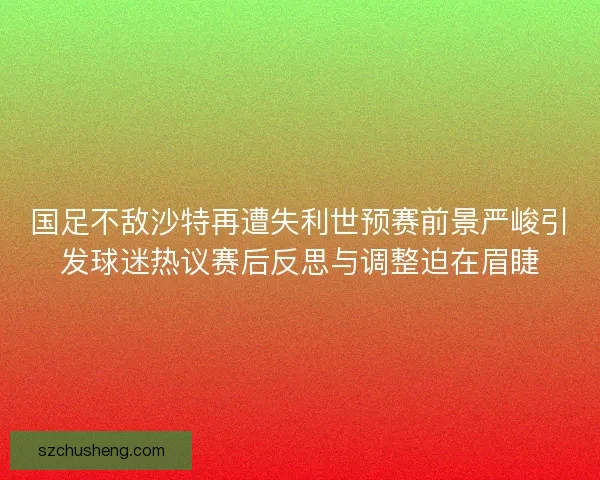 国足不敌沙特再遭失利世预赛前景严峻引发球迷热议赛后反思与调整迫在眉睫