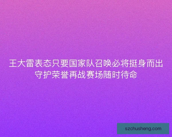 王大雷表态只要国家队召唤必将挺身而出守护荣誉再战赛场随时待命