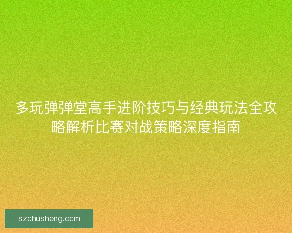 多玩弹弹堂高手进阶技巧与经典玩法全攻略解析比赛对战策略深度指南