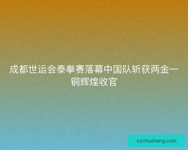 成都世运会泰拳赛落幕中国队斩获两金一铜辉煌收官
